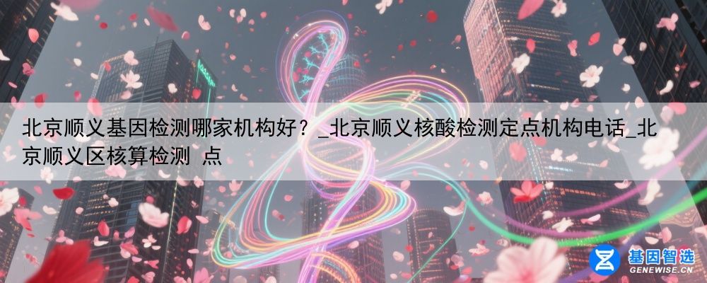 北京顺义基因检测哪家机构好？_北京顺义核酸检测定点机构电话_北京顺义区核算检测 点