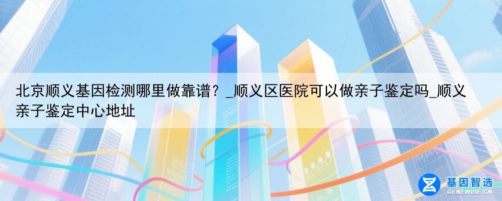 北京顺义基因检测哪里做靠谱？_顺义区医院可以做亲子鉴定吗_顺义亲子鉴定中心地址