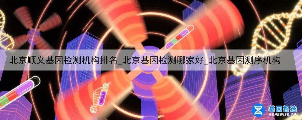 北京顺义基因检测机构排名_北京基因检测哪家好_北京基因测序机构