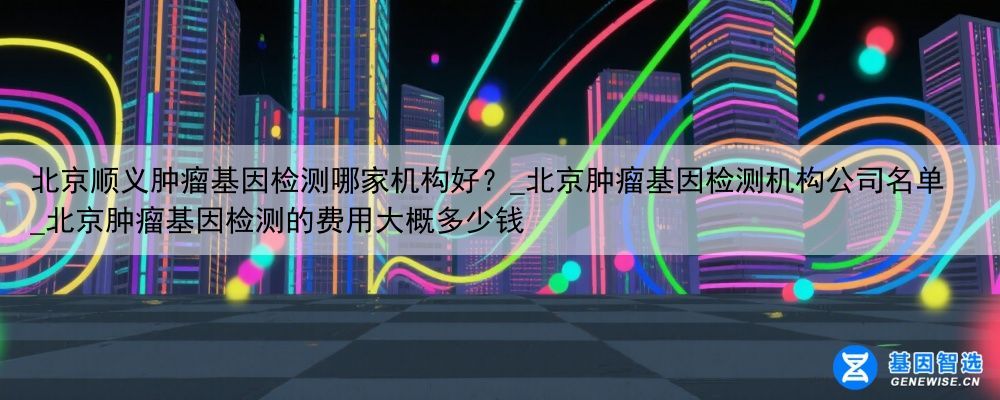 北京顺义肿瘤基因检测哪家机构好？_北京肿瘤基因检测机构公司名单_北京肿瘤基因检测的费用大概多少钱