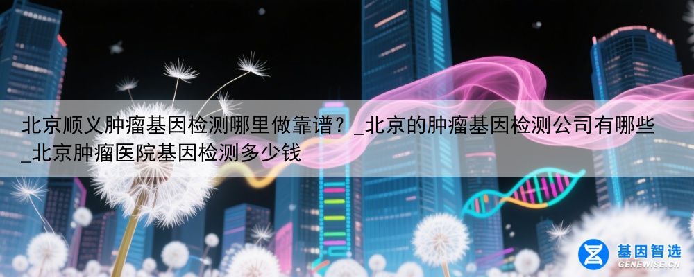 北京顺义肿瘤基因检测哪里做靠谱？_北京的肿瘤基因检测公司有哪些_北京肿瘤医院基因检测多少钱