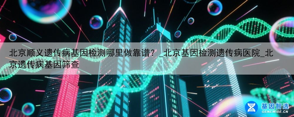北京顺义遗传病基因检测哪里做靠谱？_北京基因检测遗传病医院_北京遗传病基因筛查