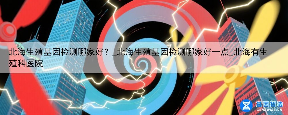 北海生殖基因检测哪家好？_北海生殖基因检测哪家好一点_北海有生殖科医院