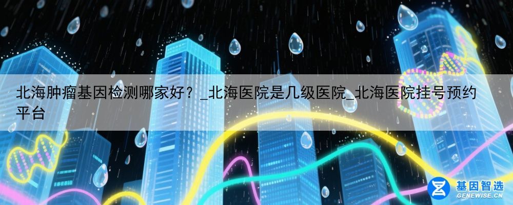北海肿瘤基因检测哪家好？_北海医院是几级医院_北海医院挂号预约平台