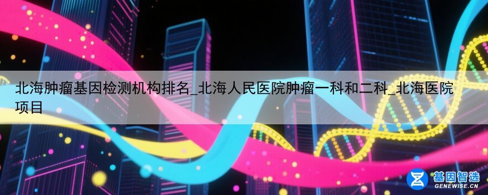 北海肿瘤基因检测机构排名_北海人民医院肿瘤一科和二科_北海医院项目