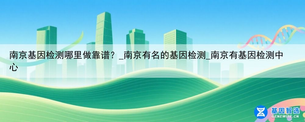 南京基因检测哪里做靠谱？_南京有名的基因检测_南京有基因检测中心