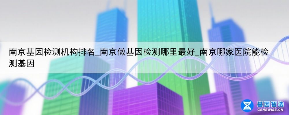南京基因检测机构排名_南京做基因检测哪里最好_南京哪家医院能检测基因