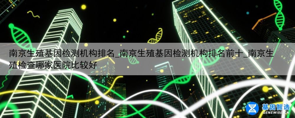 南京生殖基因检测机构排名_南京生殖基因检测机构排名前十_南京生殖检查哪家医院比较好