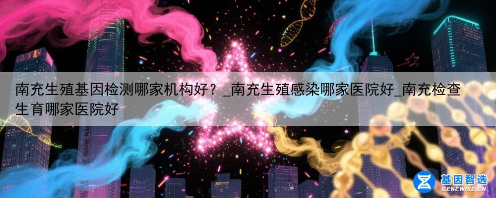 南充生殖基因检测哪家机构好？_南充生殖感染哪家医院好_南充检查生育哪家医院好