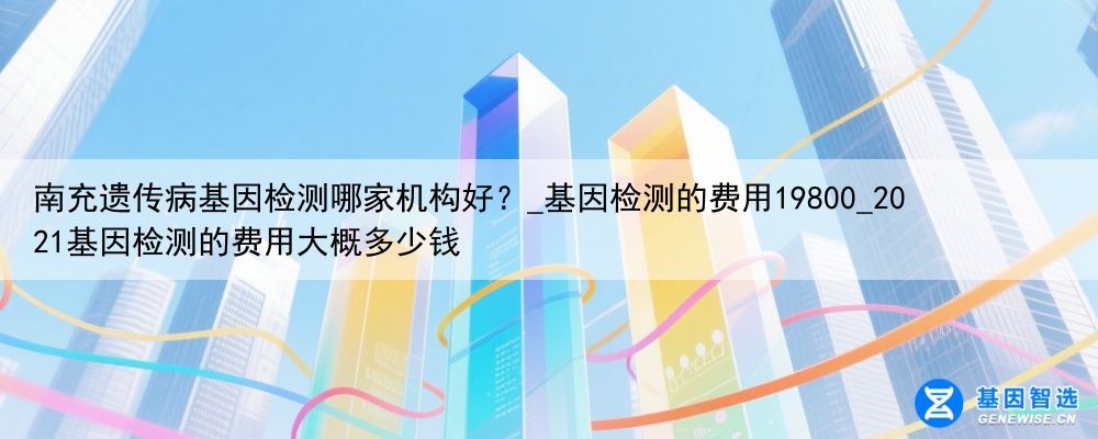 南充遗传病基因检测哪家机构好？_基因检测的费用19800_2021基因检测的费用大概多少钱