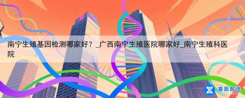 南宁生殖基因检测哪家好？_广西南宁生殖医院哪家好_南宁生殖科医院