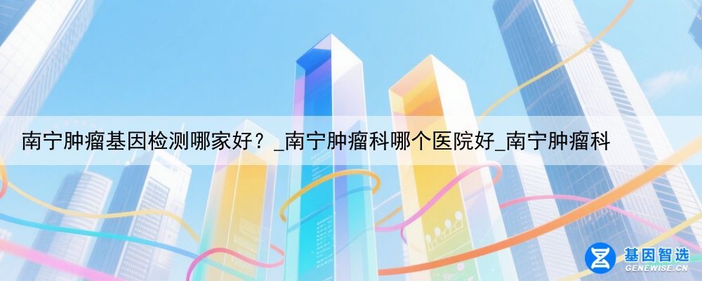 南宁肿瘤基因检测哪家好？_南宁肿瘤科哪个医院好_南宁肿瘤科