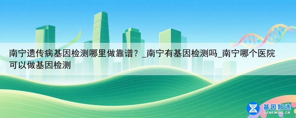 南宁遗传病基因检测哪里做靠谱？_南宁有基因检测吗_南宁哪个医院可以做基因检测