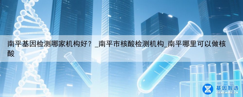 南平基因检测哪家机构好？_南平市核酸检测机构_南平哪里可以做核酸