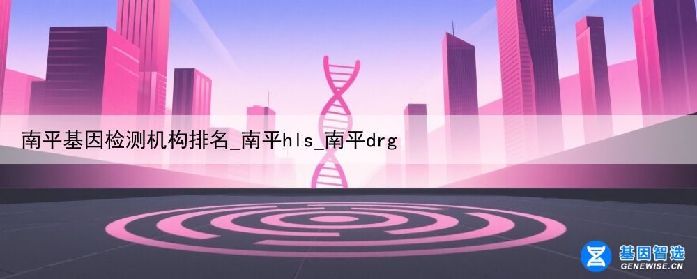 南平基因检测机构排名_南平hls_南平drg