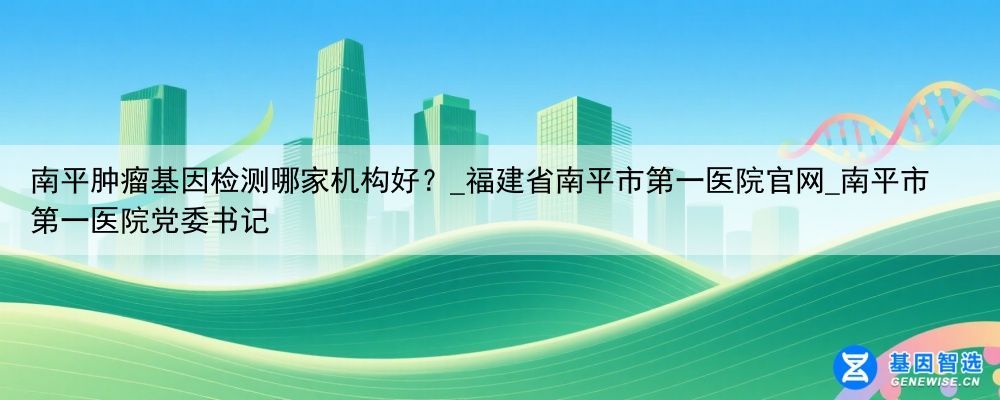 南平肿瘤基因检测哪家机构好？_福建省南平市第一医院官网_南平市第一医院党委书记