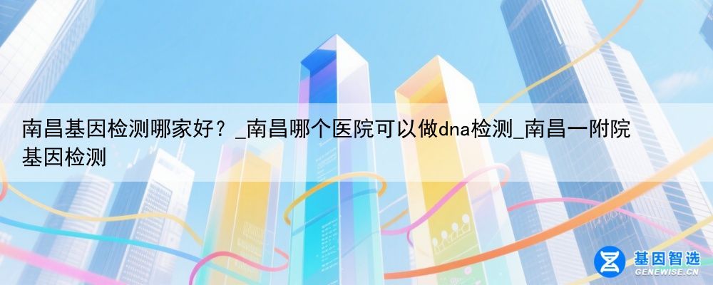 南昌基因检测哪家好？_南昌哪个医院可以做dna检测_南昌一附院基因检测