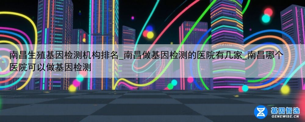 南昌生殖基因检测机构排名_南昌做基因检测的医院有几家_南昌哪个医院可以做基因检测