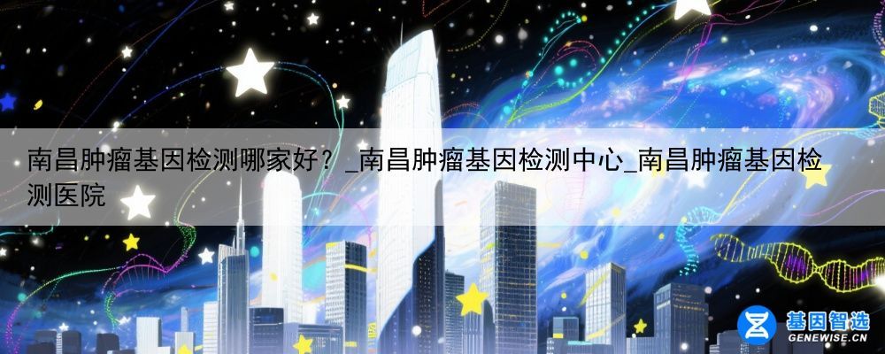 南昌肿瘤基因检测哪家好？_南昌肿瘤基因检测中心_南昌肿瘤基因检测医院