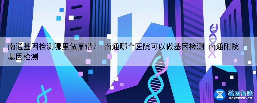 南通基因检测哪里做靠谱？_南通哪个医院可以做基因检测_南通附院基因检测