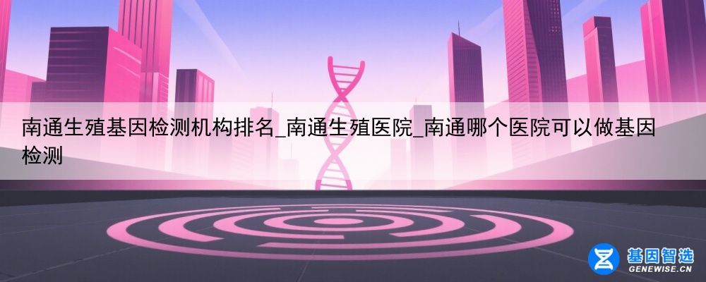 南通生殖基因检测机构排名_南通生殖医院_南通哪个医院可以做基因检测