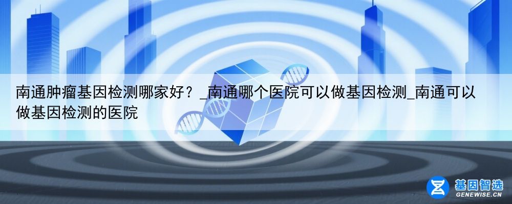 南通肿瘤基因检测哪家好？_南通哪个医院可以做基因检测_南通可以做基因检测的医院