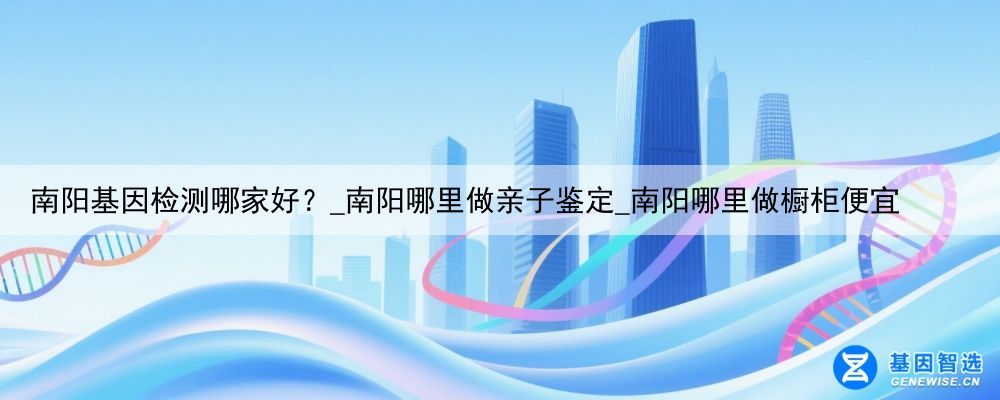南阳基因检测哪家好？_南阳哪里做亲子鉴定_南阳哪里做橱柜便宜