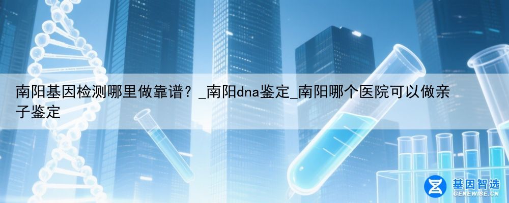 南阳基因检测哪里做靠谱？_南阳dna鉴定_南阳哪个医院可以做亲子鉴定
