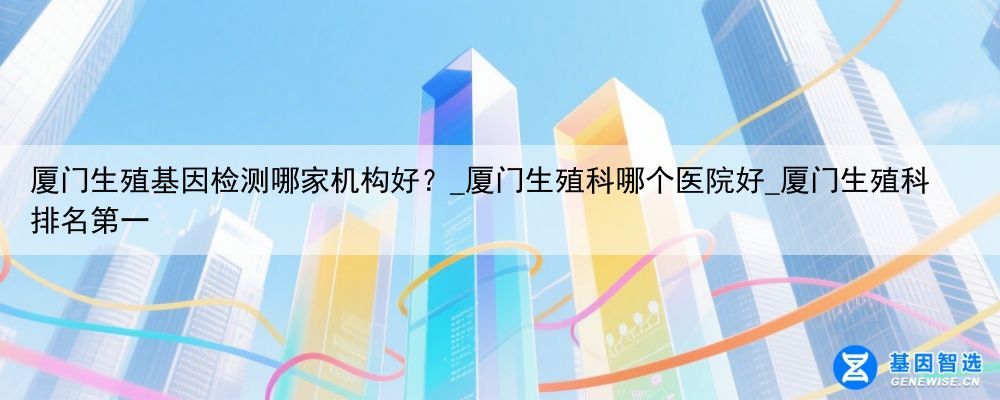 厦门生殖基因检测哪家机构好？_厦门生殖科哪个医院好_厦门生殖科排名第一
