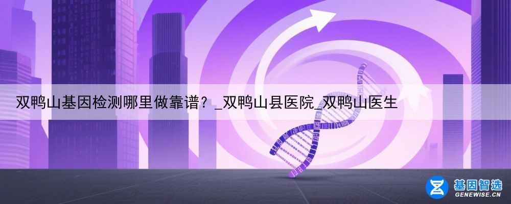 双鸭山基因检测哪里做靠谱？_双鸭山县医院_双鸭山医生