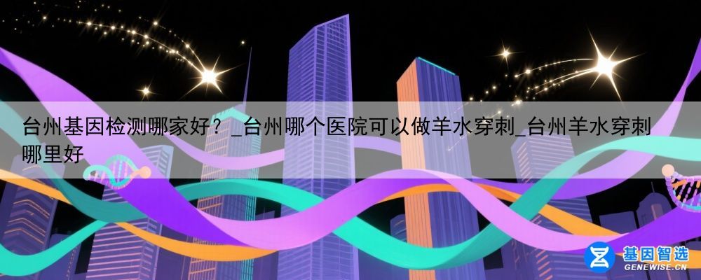 台州基因检测哪家好？_台州哪个医院可以做羊水穿刺_台州羊水穿刺哪里好