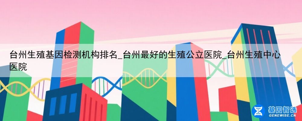 台州生殖基因检测机构排名_台州最好的生殖公立医院_台州生殖中心医院