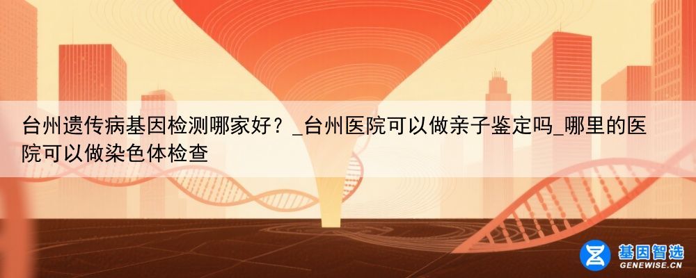 台州遗传病基因检测哪家好？_台州医院可以做亲子鉴定吗_哪里的医院可以做染色体检查