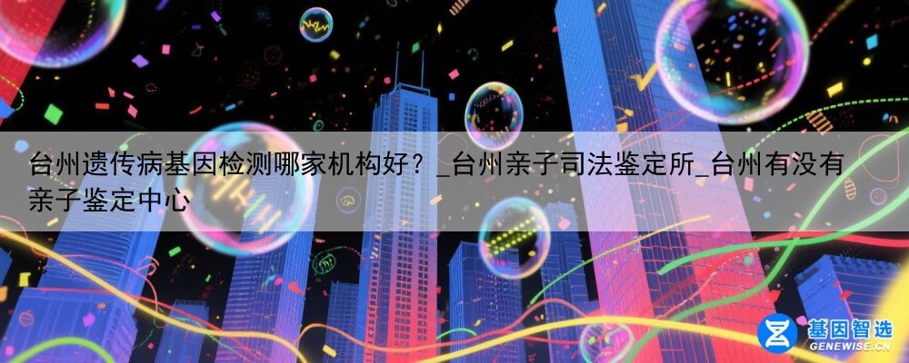 台州遗传病基因检测哪家机构好？_台州亲子司法鉴定所_台州有没有亲子鉴定中心