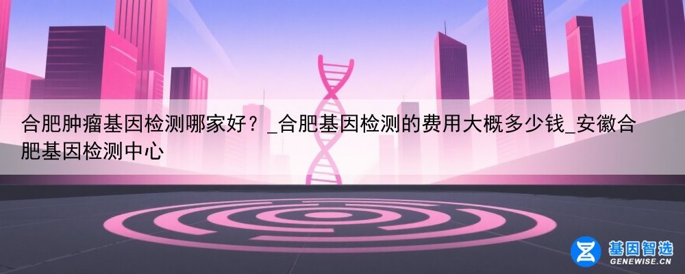 合肥肿瘤基因检测哪家好?_合肥基因检测的费用大概多少钱_安徽合肥基因检测中心
