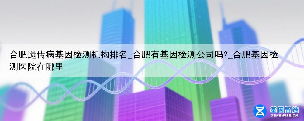 合肥遗传病基因检测机构排名_合肥有基因检测公司吗?_合肥基因检测医院在哪里