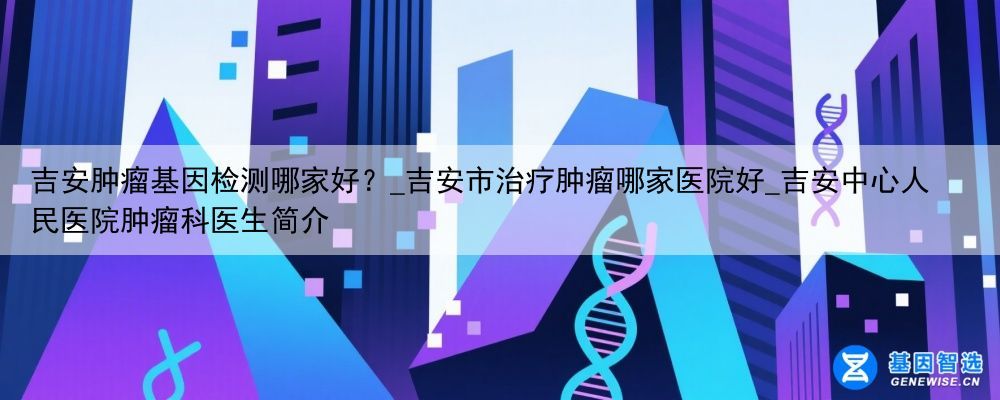 吉安肿瘤基因检测哪家好？_吉安市治疗肿瘤哪家医院好_吉安中心人民医院肿瘤科医生简介