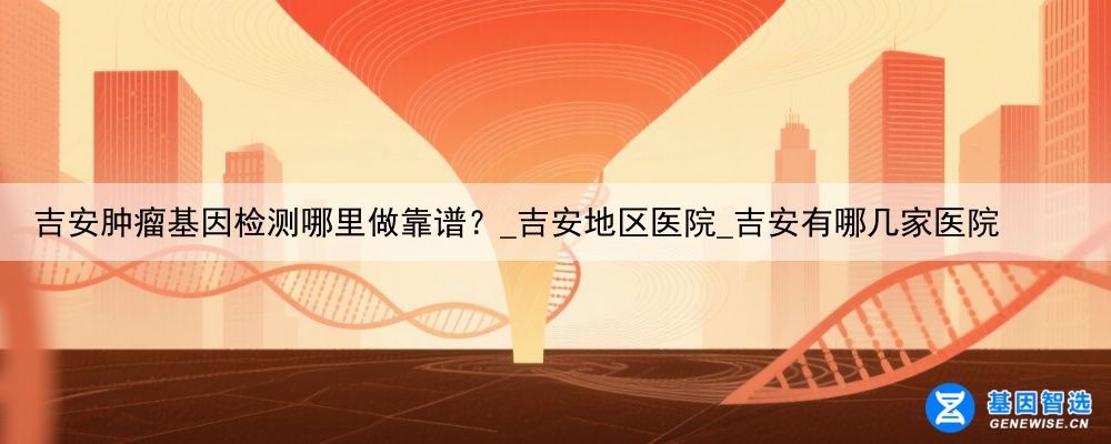 吉安肿瘤基因检测哪里做靠谱？_吉安地区医院_吉安有哪几家医院