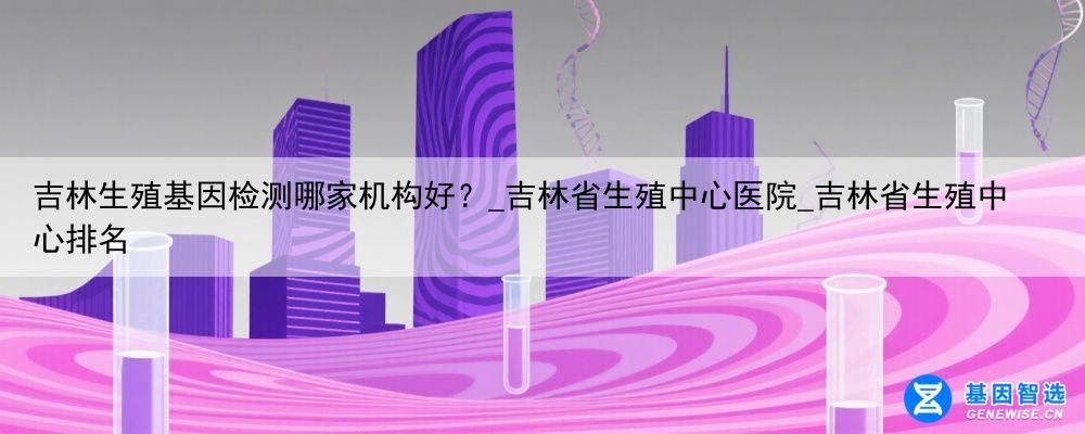 吉林生殖基因检测哪家机构好？_吉林省生殖中心医院_吉林省生殖中心排名