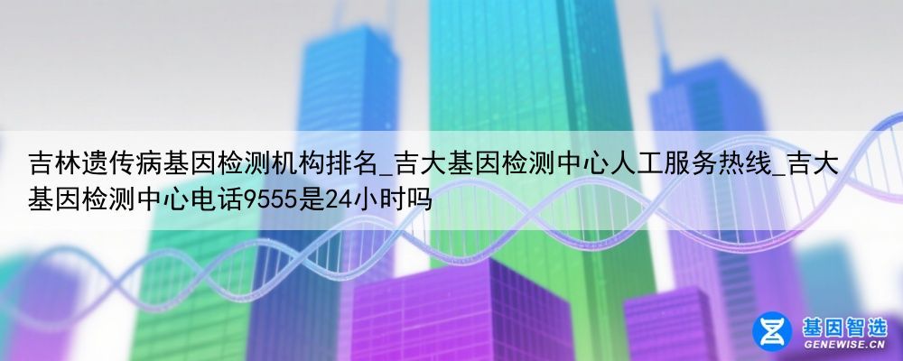 吉林遗传病基因检测机构排名_吉大基因检测中心人工服务热线_吉大基因检测中心电话9555是24小时吗