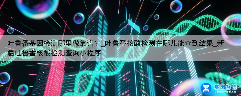 吐鲁番基因检测哪里做靠谱？_吐鲁番核酸检测在哪儿能查到结果_新疆吐鲁番核酸检测查询小程序