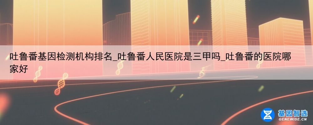 吐鲁番基因检测机构排名_吐鲁番人民医院是三甲吗_吐鲁番的医院哪家好