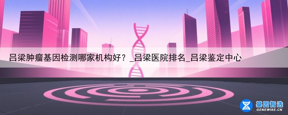 吕梁肿瘤基因检测哪家机构好？_吕梁医院排名_吕梁鉴定中心