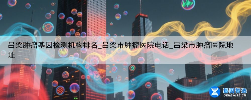 吕梁肿瘤基因检测机构排名_吕梁市肿瘤医院电话_吕梁市肿瘤医院地址