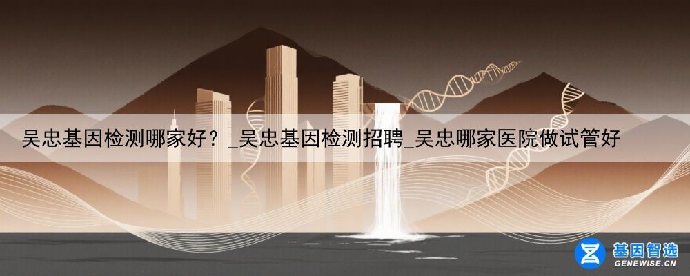 吴忠基因检测哪家好？_吴忠基因检测招聘_吴忠哪家医院做试管好
