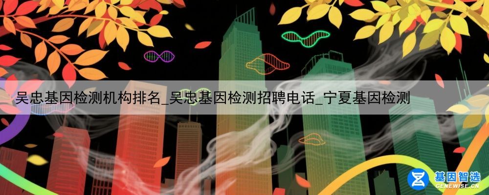 吴忠基因检测机构排名_吴忠基因检测招聘电话_宁夏基因检测