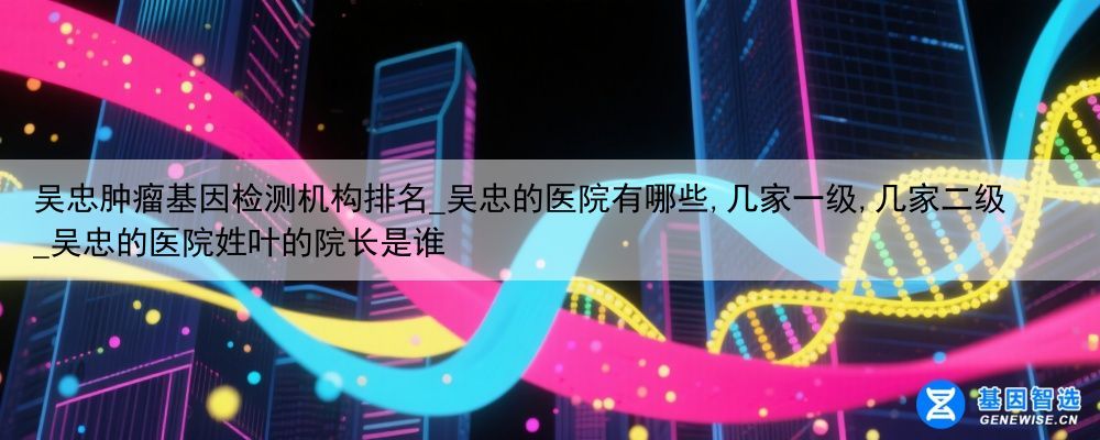 吴忠肿瘤基因检测机构排名_吴忠的医院有哪些,几家一级,几家二级_吴忠的医院姓叶的院长是谁
