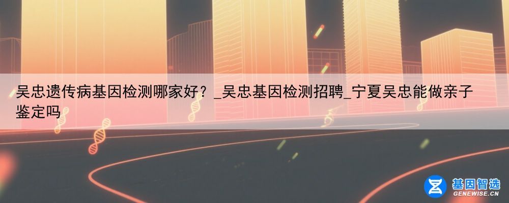 吴忠遗传病基因检测哪家好？_吴忠基因检测招聘_宁夏吴忠能做亲子鉴定吗