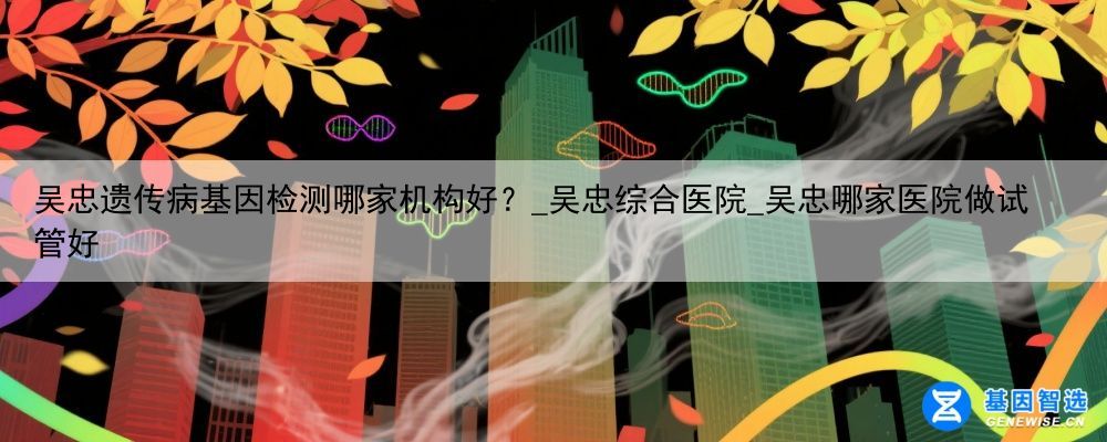 吴忠遗传病基因检测哪家机构好？_吴忠综合医院_吴忠哪家医院做试管好