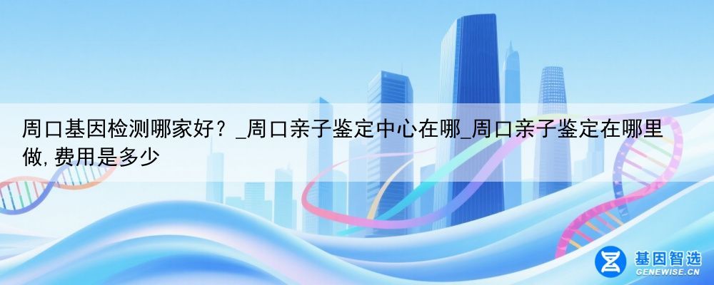 周口基因检测哪家好？_周口亲子鉴定中心在哪_周口亲子鉴定在哪里做,费用是多少